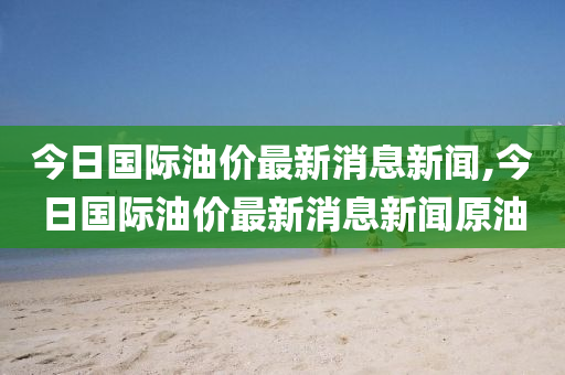 今日国际油价最新消息新闻,今日国际油价最新消息新闻原油