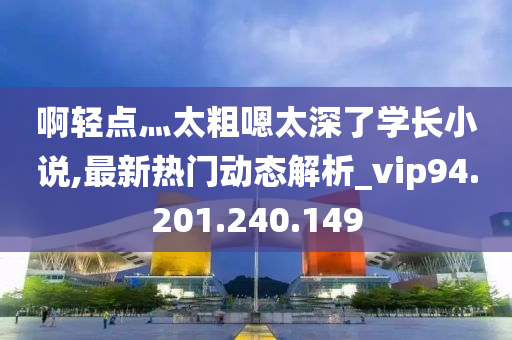 啊轻点灬太粗嗯太深了学长小说,最新热门动态解析_vip94.201.240.149