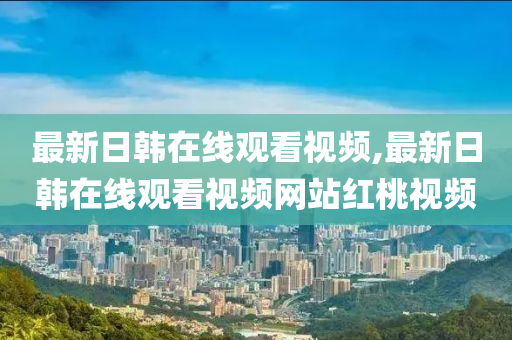 最新日韩在线观看视频,最新日韩在线观看视频网站红桃视频