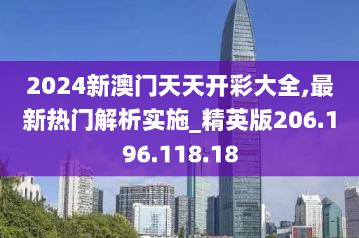 2024新澳门天天开彩大全,最新热门解析实施_精英版206.196.118.18