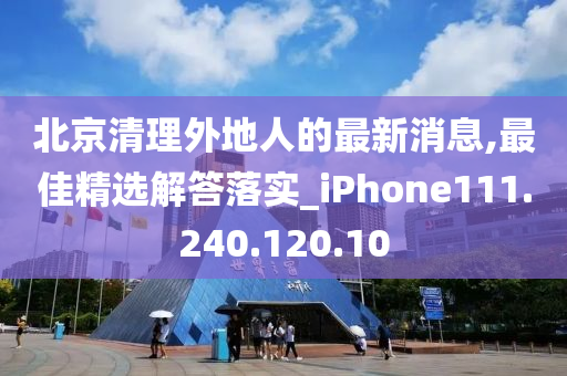 北京清理外地人的最新消息,最佳精选解答落实_iPhone111.240.120.10