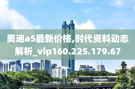 奥迪a5最新价格,时代资料动态解析_vip160.225.179.67