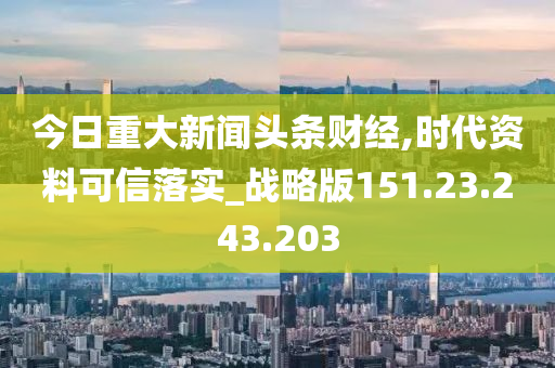 今日重大新闻头条财经,时代资料可信落实_战略版151.23.243.203