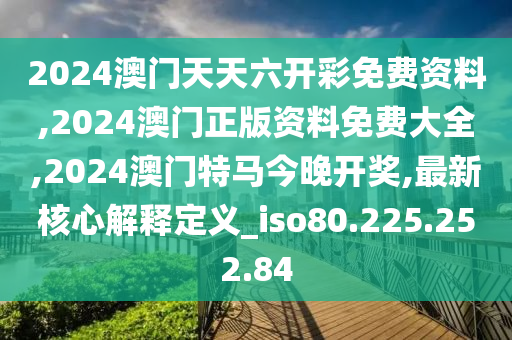 2024澳门天天六开彩免费资料,2024澳门正版资料免费大全,2024澳门特马今晚开奖,最新核心解释定义_iso80.225.252.84