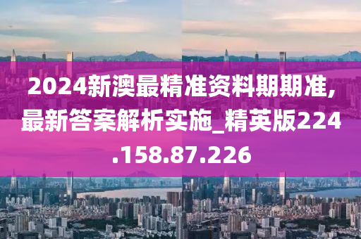 2024新澳最精准资料期期准,最新答案解析实施_精英版224.158.87.226