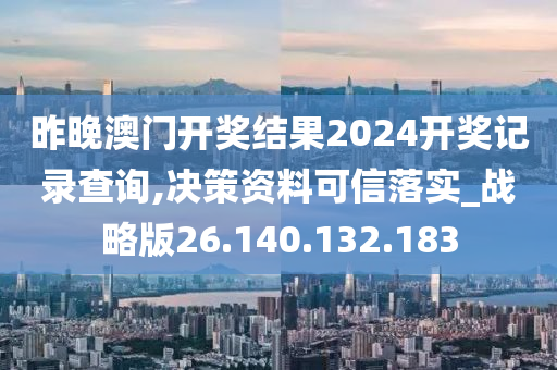 昨晚澳门开奖结果2024开奖记录查询,决策资料可信落实_战略版26.140.132.183