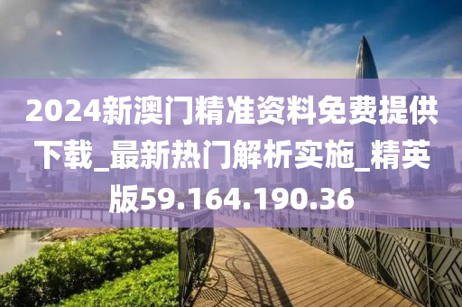 2024新澳门精准资料免费提供下载_最新热门解析实施_精英版59.164.190.36