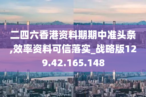 二四六香港资料期期中准头条,效率资料可信落实_战略版129.42.165.148