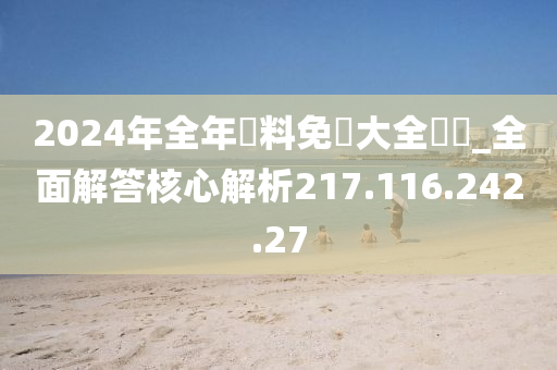 2024年全年資料免費大全優勢_全面解答核心解析217.116.242.27