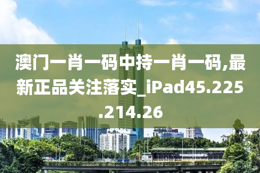 澳门一肖一码中持一肖一码,最新正品关注落实_iPad45.225.214.26