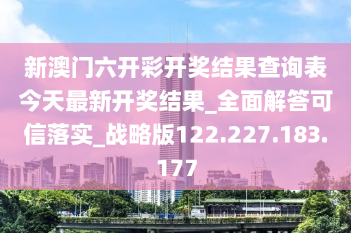 新澳门六开彩开奖结果查询表今天最新开奖结果_全面解答可信落实_战略版122.227.183.177