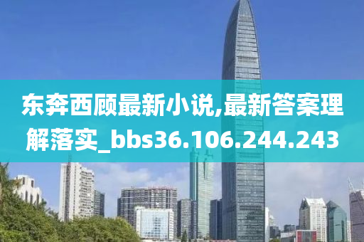 东奔西顾最新小说,最新答案理解落实_bbs36.106.244.243