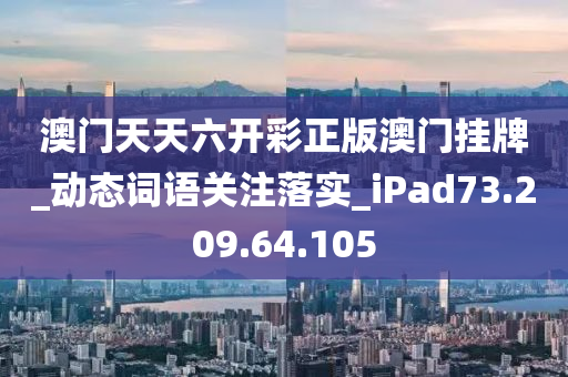 澳门天天六开彩正版澳门挂牌_动态词语关注落实_iPad73.209.64.105