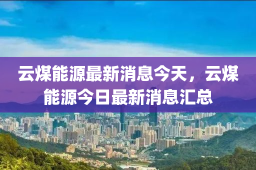 云煤能源最新消息今天，云煤能源今日最新消息汇总