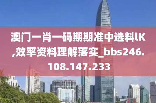 澳门一肖一码期期准中选料lK,效率资料理解落实_bbs246.108.147.233