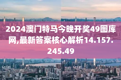 2024澳门特马今晚开奖49图库网,最新答案核心解析14.157.245.49