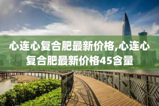 心连心复合肥最新价格,心连心复合肥最新价格45含量