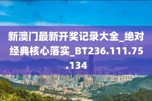 新澳门最新开奖记录大全_绝对经典核心落实_BT236.111.75.134