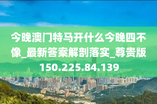 今晚澳门特马开什么今晚四不像_最新答案解剖落实_尊贵版150.225.84.139