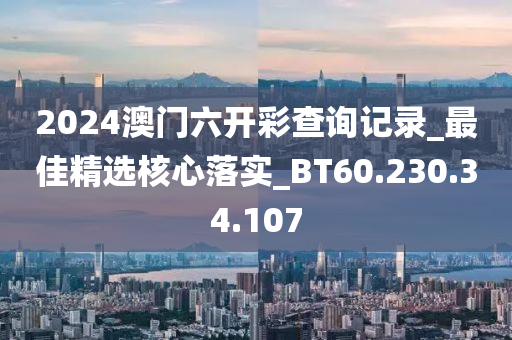 2024澳门六开彩查询记录_最佳精选核心落实_BT60.230.34.107