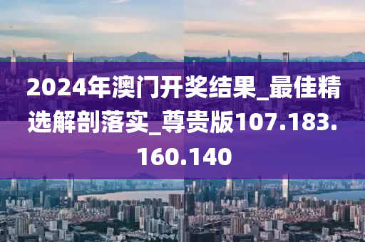 2024年澳门开奖结果_最佳精选解剖落实_尊贵版107.183.160.140