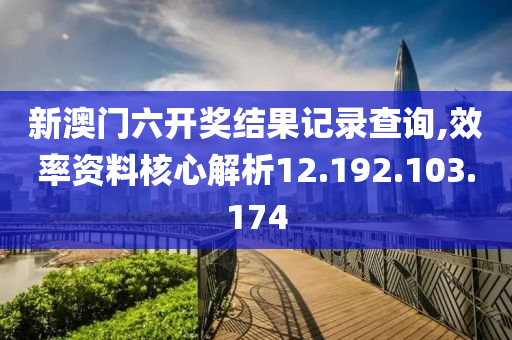 新澳门六开奖结果记录查询,效率资料核心解析12.192.103.174