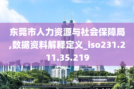 东莞市人力资源与社会保障局,数据资料解释定义_iso231.211.35.219