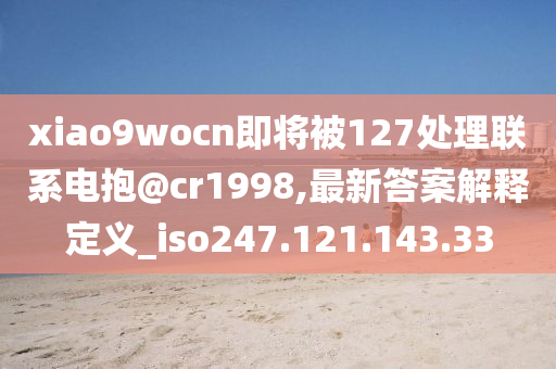 xiao9wocn即将被127处理联系电抱@cr1998,最新答案解释定义_iso247.121.143.33