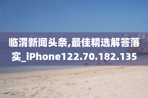 临渭新闻头条,最佳精选解答落实_iPhone122.70.182.135