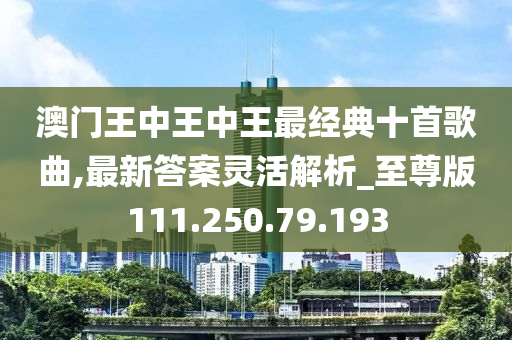 澳门王中王中王最经典十首歌曲,最新答案灵活解析_至尊版111.250.79.193