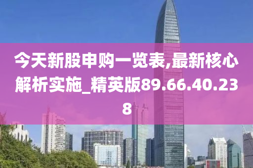 今天新股申购一览表,最新核心解析实施_精英版89.66.40.238