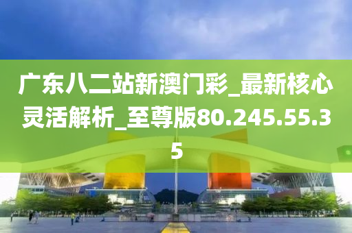 广东八二站新澳门彩_最新核心灵活解析_至尊版80.245.55.35