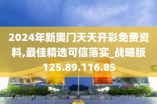 2024年新奥门天天开彩免费资料,最佳精选可信落实_战略版125.89.116.85