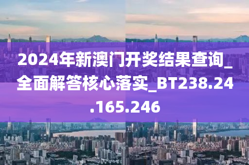 2024年新澳门开奖结果查询_全面解答核心落实_BT238.24.165.246