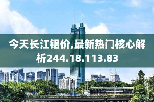 今天长江铝价,最新热门核心解析244.18.113.83