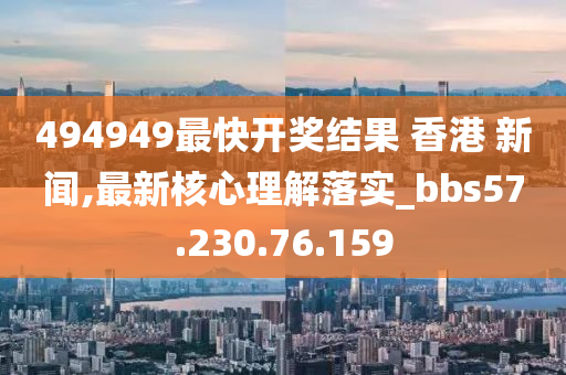 494949最快开奖结果 香港 新闻,最新核心理解落实_bbs57.230.76.159