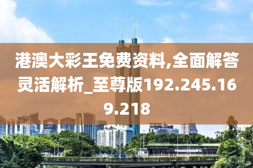 港澳大彩王免费资料,全面解答灵活解析_至尊版192.245.169.218