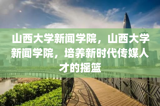 山西大学新闻学院，山西大学新闻学院，培养新时代传媒人才的摇篮