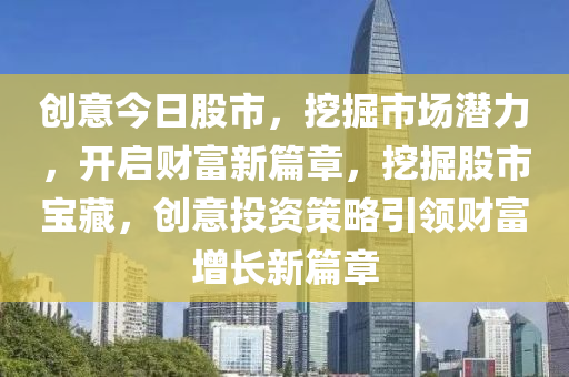 创意今日股市，挖掘市场潜力，开启财富新篇章，挖掘股市宝藏，创意投资策略引领财富增长新篇章