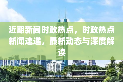 近期新闻时政热点，时政热点新闻速递，最新动态与深度解读