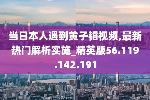 当日本人遇到黄子韬视频,最新热门解析实施_精英版56.119.142.191