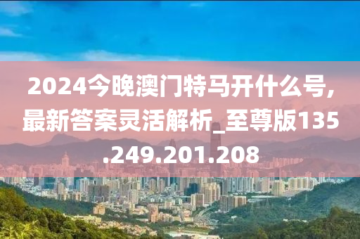 2024今晚澳门特马开什么号,最新答案灵活解析_至尊版135.249.201.208