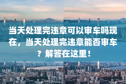 当天处理完违章可以审车吗现在，当天处理完违章能否审车？解答在这里！