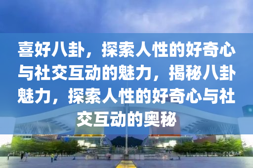 喜好八卦，探索人性的好奇心与社交互动的魅力，揭秘八卦魅力，探索人性的好奇心与社交互动的奥秘