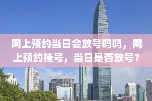 网上预约当日会放号吗吗，网上预约挂号，当日是否放号？