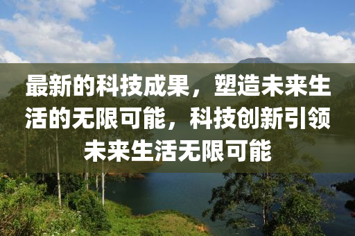 最新的科技成果，塑造未来生活的无限可能，科技创新引领未来生活无限可能