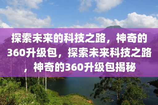 探索未来的科技之路，神奇的360升级包，探索未来科技之路，神奇的360升级包揭秘