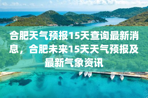 合肥天气预报15天查询最新消息，合肥未来15天天气预报及最新气象资讯