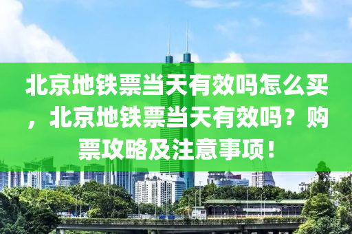 北京地铁票当天有效吗怎么买，北京地铁票当天有效吗？购票攻略及注意事项！