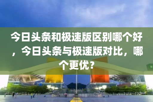 今日头条和极速版区别哪个好，今日头条与极速版对比，哪个更优？